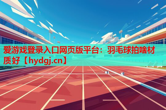 爱游戏登录入口网页版平台：羽毛球拍啥材质好