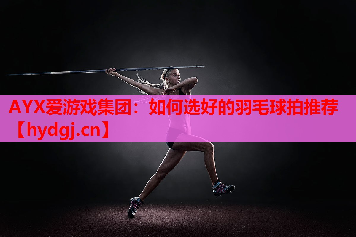 AYX爱游戏集团：如何选好的羽毛球拍推荐
