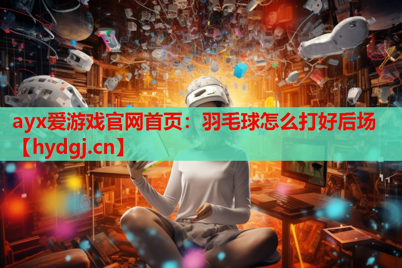 ayx爱游戏官网首页：羽毛球怎么打好后场